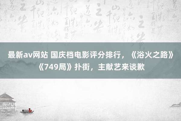 最新av网站 国庆档电影评分排行，《浴火之路》《749局》扑街，主献艺来谈歉