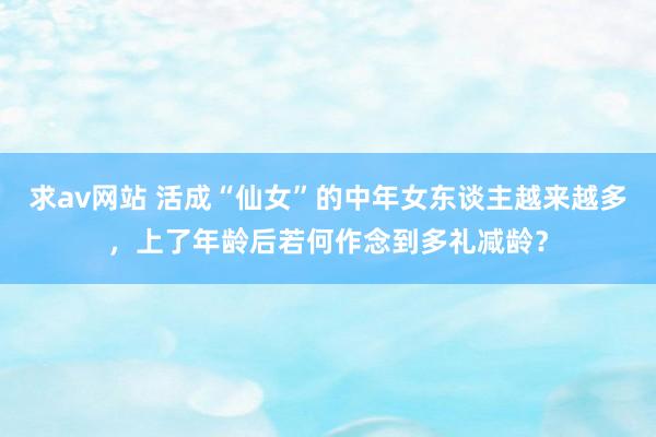 求av网站 活成“仙女”的中年女东谈主越来越多，上了年龄后若何作念到多礼减龄？