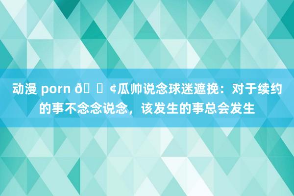 动漫 porn 😢瓜帅说念球迷遮挽：对于续约的事不念念说念，该发生的事总会发生