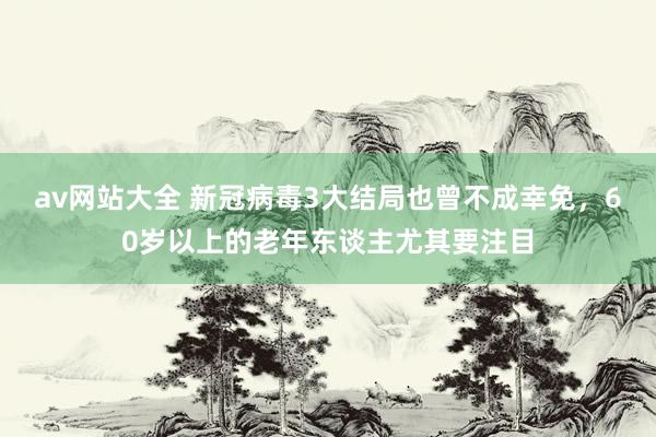 av网站大全 新冠病毒3大结局也曾不成幸免，60岁以上的老年东谈主尤其要注目