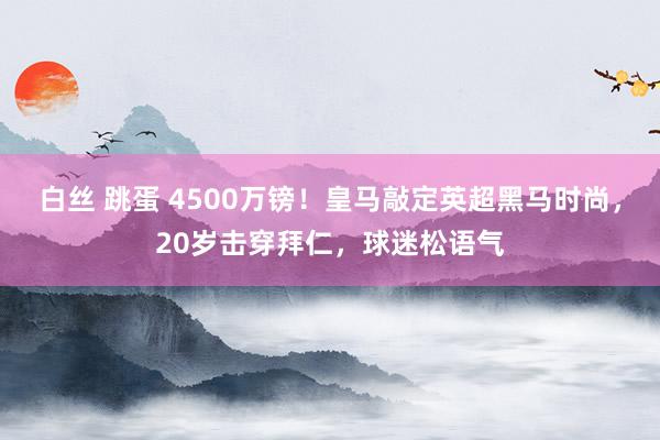 白丝 跳蛋 4500万镑！皇马敲定英超黑马时尚，20岁击穿拜仁，球迷松语气