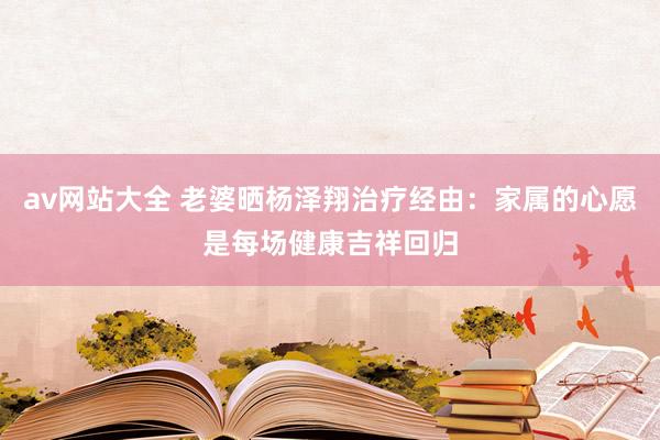 av网站大全 老婆晒杨泽翔治疗经由：家属的心愿是每场健康吉祥回归