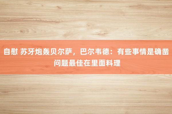 自慰 苏牙炮轰贝尔萨，巴尔韦德：有些事情是确凿 问题最佳在里面料理