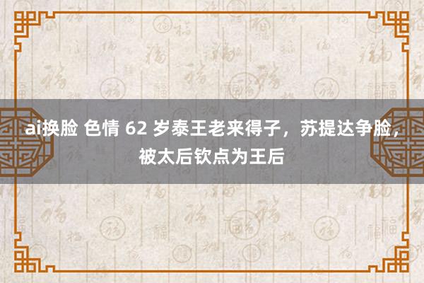 ai换脸 色情 62 岁泰王老来得子，苏提达争脸，被太后钦点为王后