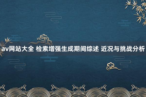 av网站大全 检索增强生成期间综述 近况与挑战分析