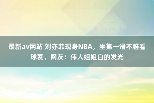 最新av网站 刘亦菲现身NBA，坐第一滑不雅看球赛，网友：伟人姐姐白的发光