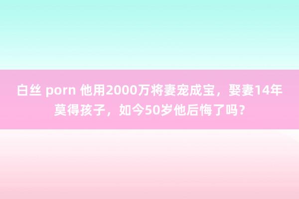 白丝 porn 他用2000万将妻宠成宝，娶妻14年莫得孩子，如今50岁他后悔了吗？