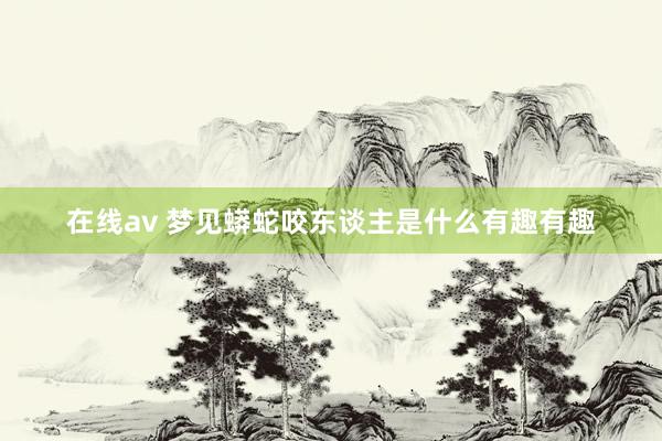 在线av 梦见蟒蛇咬东谈主是什么有趣有趣