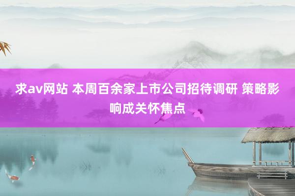 求av网站 本周百余家上市公司招待调研 策略影响成关怀焦点