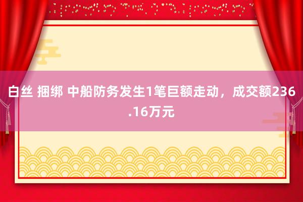 白丝 捆绑 中船防务发生1笔巨额走动，成交额236.16万元