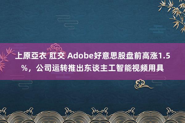 上原亞衣 肛交 Adobe好意思股盘前高涨1.5%，公司运转推出东谈主工智能视频用具