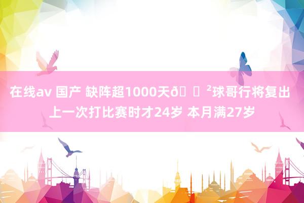 在线av 国产 缺阵超1000天😲球哥行将复出 上一次打比赛时才24岁 本月满27岁