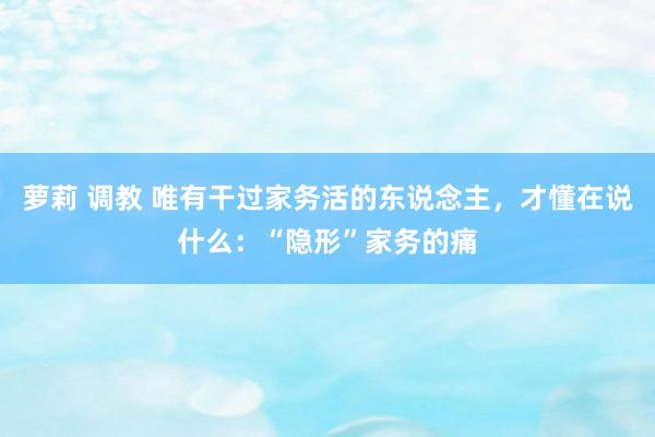 萝莉 调教 唯有干过家务活的东说念主，才懂在说什么：“隐形”家务的痛