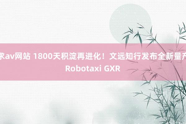 求av网站 1800天积淀再进化！文远知行发布全新量产Robotaxi GXR