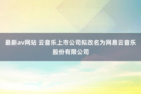 最新av网站 云音乐上市公司拟改名为网易云音乐股份有限公司