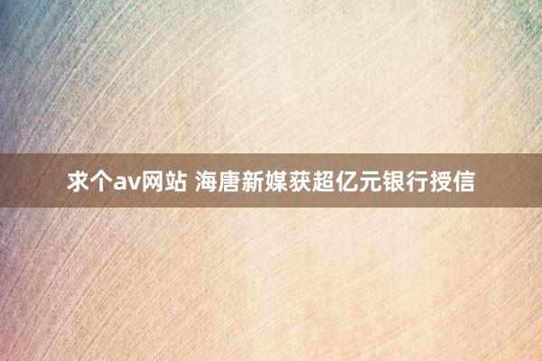 求个av网站 海唐新媒获超亿元银行授信