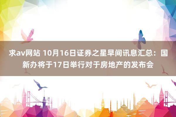 求av网站 10月16日证券之星早间讯息汇总：国新办将于17日举行对于房地产的发布会