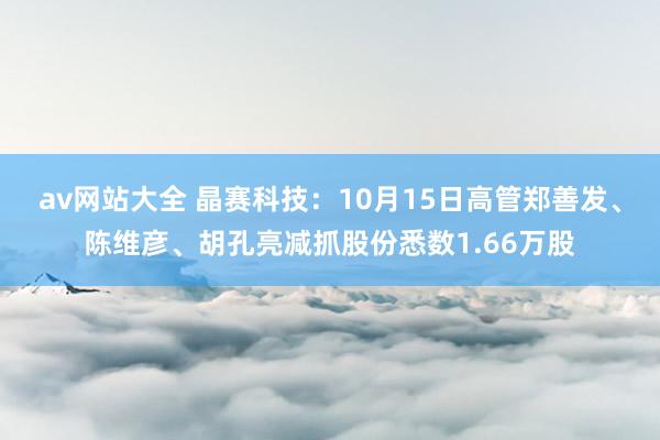 av网站大全 晶赛科技：10月15日高管郑善发、陈维彦、胡孔亮减抓股份悉数1.66万股