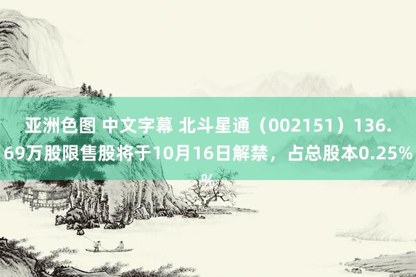 亚洲色图 中文字幕 北斗星通（002151）136.69万股限售股将于10月16日解禁，占总股本0.25%