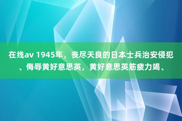 在线av 1945年，丧尽天良的日本士兵治安侵犯、侮辱黄好意思英，黄好意思英筋疲力竭、