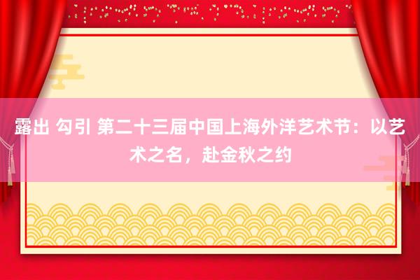 露出 勾引 第二十三届中国上海外洋艺术节：以艺术之名，赴金秋之约