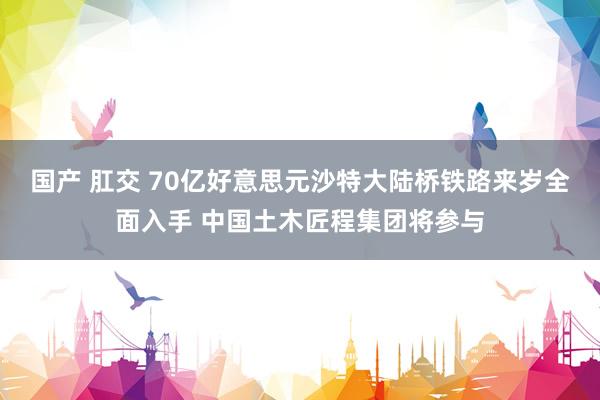 国产 肛交 70亿好意思元沙特大陆桥铁路来岁全面入手 中国土木匠程集团将参与