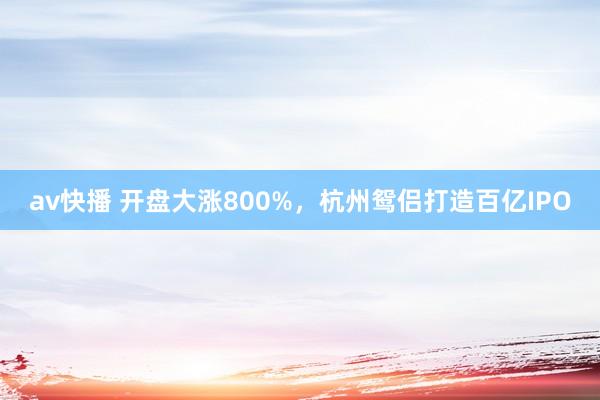 av快播 开盘大涨800%，杭州鸳侣打造百亿IPO