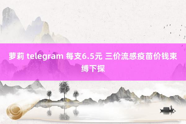 萝莉 telegram 每支6.5元 三价流感疫苗价钱束缚下探