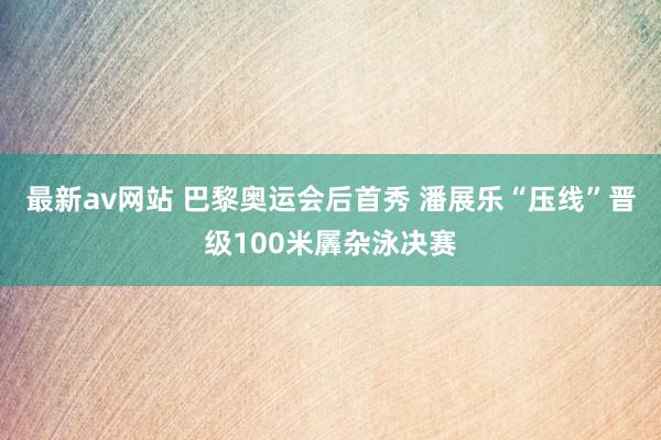 最新av网站 巴黎奥运会后首秀 潘展乐“压线”晋级100米羼杂泳决赛