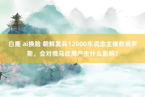 白鹿 ai换脸 朝鲜发兵12000东说念主援救俄罗斯，会对俄乌战局产生什么影响？