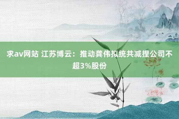 求av网站 江苏博云：推动龚伟拟统共减捏公司不超3%股份