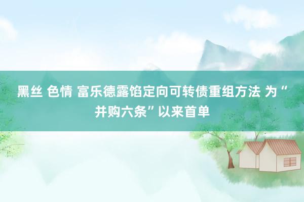 黑丝 色情 富乐德露馅定向可转债重组方法 为“并购六条”以来首单