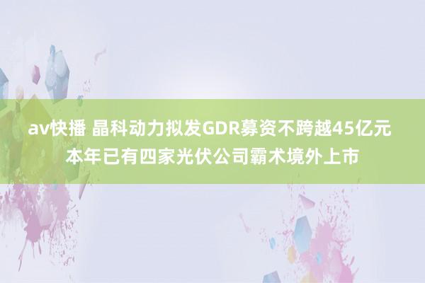 av快播 晶科动力拟发GDR募资不跨越45亿元 本年已有四家光伏公司霸术境外上市