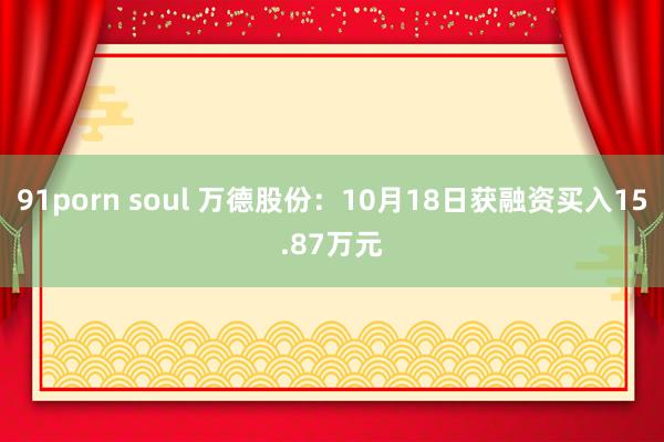 91porn soul 万德股份：10月18日获融资买入15.87万元