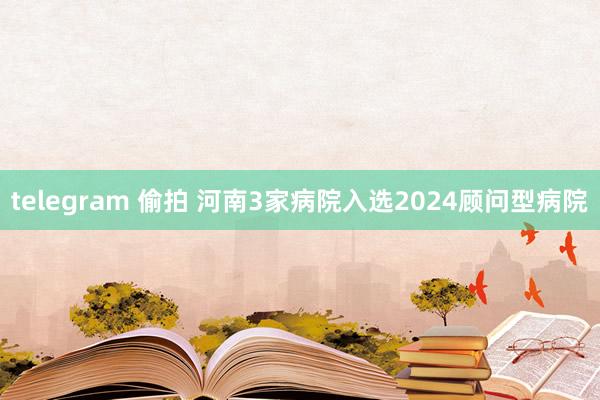 telegram 偷拍 河南3家病院入选2024顾问型病院