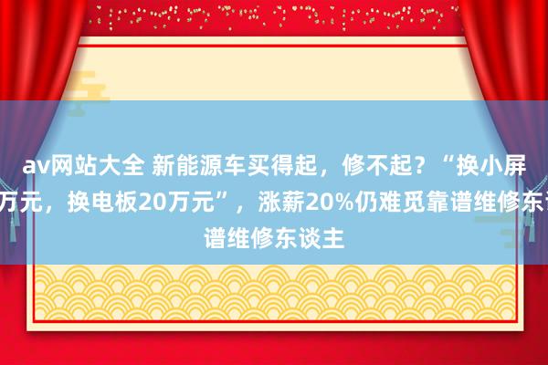 av网站大全 新能源车买得起，修不起？“换小屏幕3万元，换电板20万元”，涨薪20%仍难觅靠谱维修东谈主