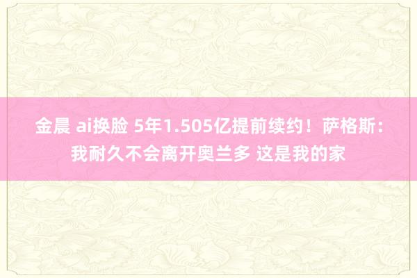 金晨 ai换脸 5年1.505亿提前续约！萨格斯：我耐久不会离开奥兰多 这是我的家