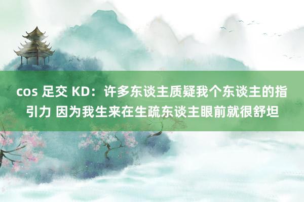 cos 足交 KD：许多东谈主质疑我个东谈主的指引力 因为我生来在生疏东谈主眼前就很舒坦