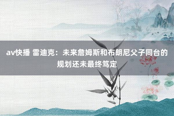 av快播 雷迪克：未来詹姆斯和布朗尼父子同台的规划还未最终笃定