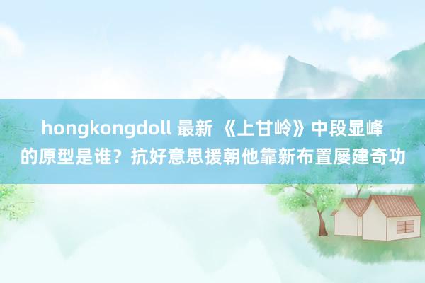 hongkongdoll 最新 《上甘岭》中段显峰的原型是谁？抗好意思援朝他靠新布置屡建奇功