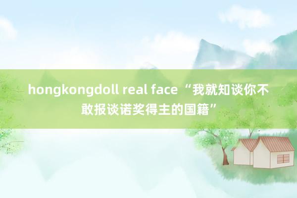 hongkongdoll real face “我就知谈你不敢报谈诺奖得主的国籍”