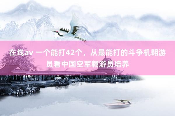 在线av 一个能打42个，从最能打的斗争机翱游员看中国空军翱游员培养