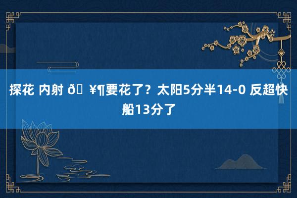 探花 内射 🥶要花了？太阳5分半14-0 反超快船13分了