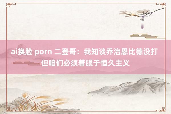 ai换脸 porn 二登哥：我知谈乔治恩比德没打 但咱们必须着眼于恒久主义