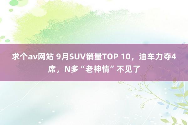 求个av网站 9月SUV销量TOP 10，油车力夺4席，N多“老神情”不见了