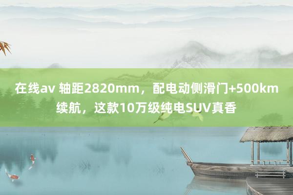 在线av 轴距2820mm，配电动侧滑门+500km续航，这款10万级纯电SUV真香