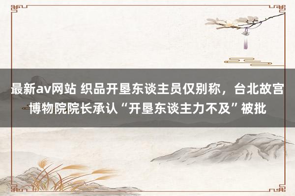 最新av网站 织品开垦东谈主员仅别称，台北故宫博物院院长承认“开垦东谈主力不及”被批