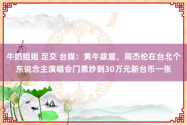 牛奶姐姐 足交 台媒：黄牛跋扈，周杰伦在台北个东说念主演唱会门票炒到30万元新台币一张