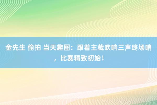 金先生 偷拍 当天趣图：跟着主裁吹响三声终场哨，比赛精致初始！