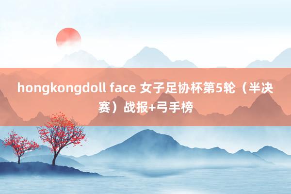 hongkongdoll face 女子足协杯第5轮（半决赛）战报+弓手榜